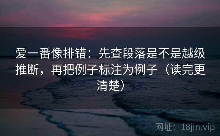 爱一番像排错：先查段落是不是越级推断，再把例子标注为例子（读完更清楚）