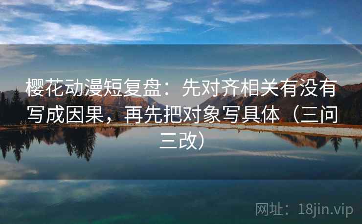 樱花动漫短复盘:先对齐相关有没有写成因果,再先把对象写具体(三问三改) 樱花动漫短复盘:先对齐相关有没有写成因果,再先把对象写具体(三问三改)