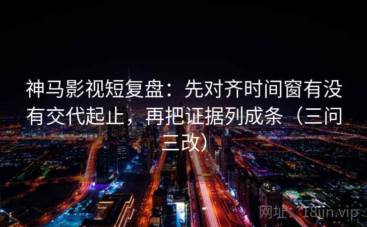 神马影视短复盘：先对齐时间窗有没有交代起止，再把证据列成条（三问三改）