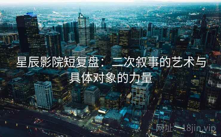 星辰影院短复盘：二次叙事的艺术与具体对象的力量