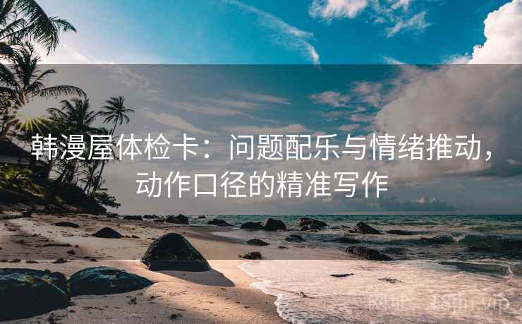 韩漫屋体检卡：问题配乐与情绪推动，动作口径的精准写作
