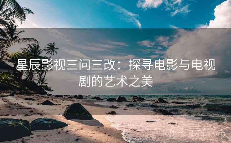 星辰影视三问三改：探寻电影与电视剧的艺术之美