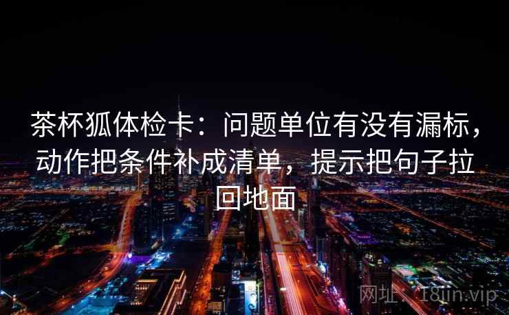 茶杯狐体检卡：问题单位有没有漏标，动作把条件补成清单，提示把句子拉回地面