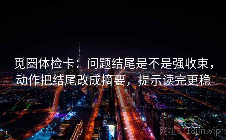 觅圈体检卡:问题结尾是不是强收束,动作把结尾改成摘要,提示读完更稳 觅圈体检卡:问题结尾是不是强收束,动作把结尾改成摘要,提示读完更稳