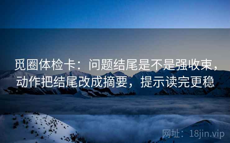 觅圈体检卡：问题结尾是不是强收束，动作把结尾改成摘要，提示读完更稳