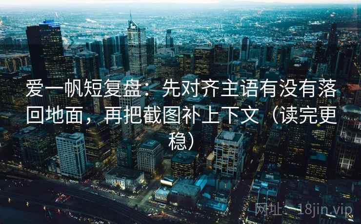 爱一帆短复盘：先对齐主语有没有落回地面，再把截图补上下文（读完更稳）