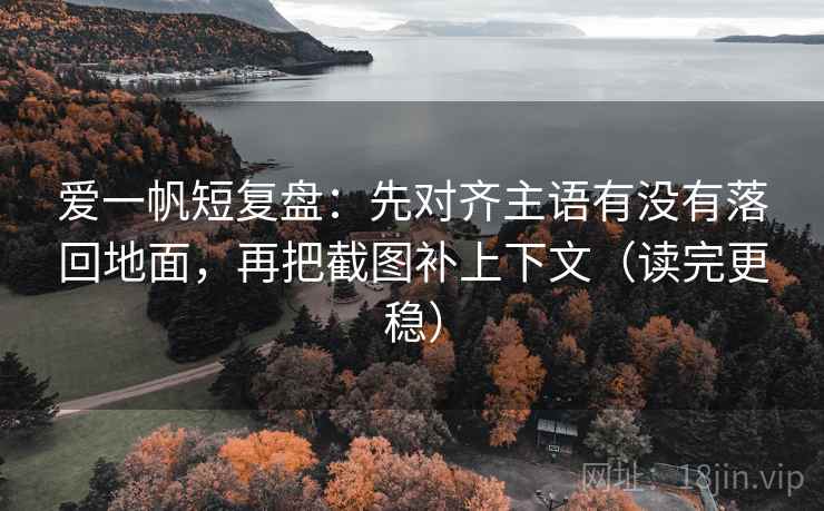 爱一帆短复盘：先对齐主语有没有落回地面，再把截图补上下文（读完更稳）