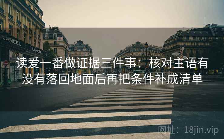 读爱一番做证据三件事：核对主语有没有落回地面后再把条件补成清单