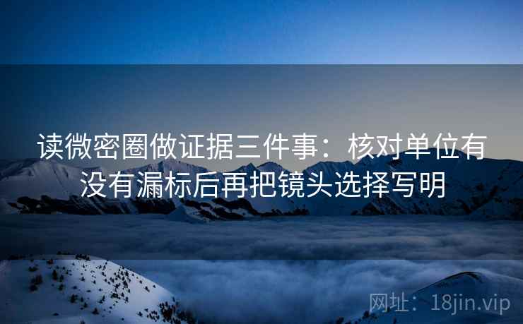 读微密圈做证据三件事：核对单位有没有漏标后再把镜头选择写明