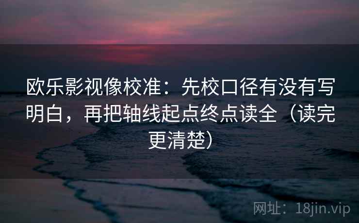 欧乐影视像校准：先校口径有没有写明白，再把轴线起点终点读全（读完更清楚）