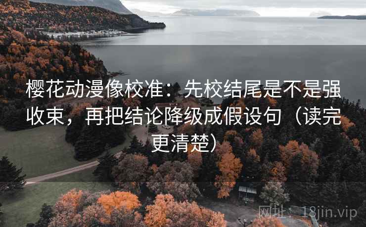 樱花动漫像校准：先校结尾是不是强收束，再把结论降级成假设句（读完更清楚）