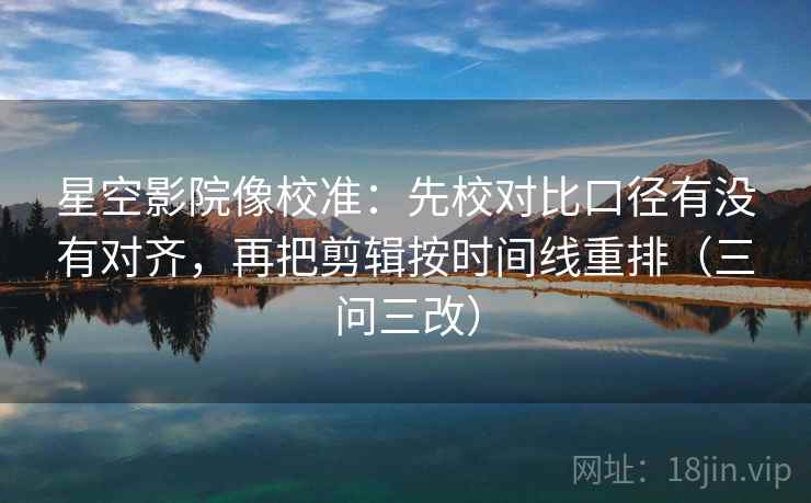 星空影院像校准：先校对比口径有没有对齐，再把剪辑按时间线重排（三问三改）