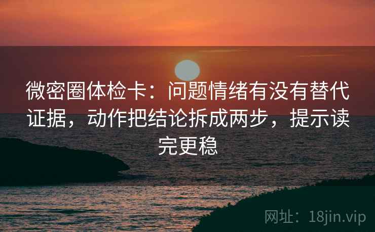 微密圈体检卡：问题情绪有没有替代证据，动作把结论拆成两步，提示读完更稳
