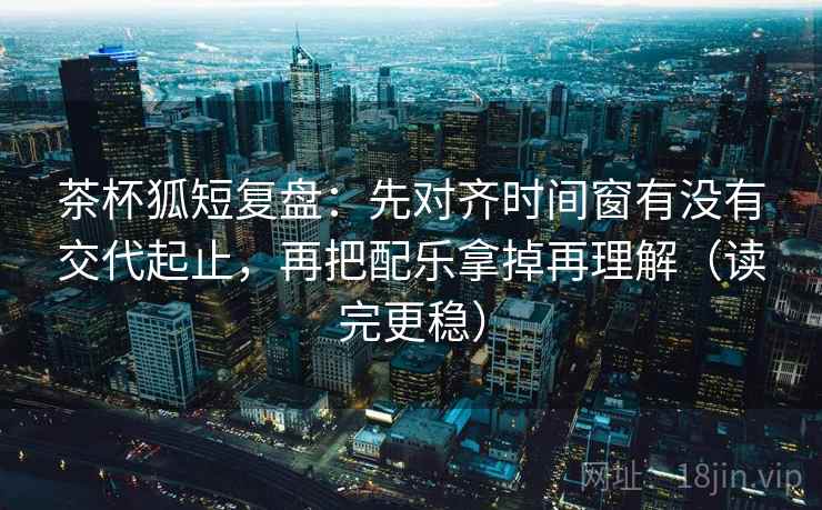 茶杯狐短复盘：先对齐时间窗有没有交代起止，再把配乐拿掉再理解（读完更稳）