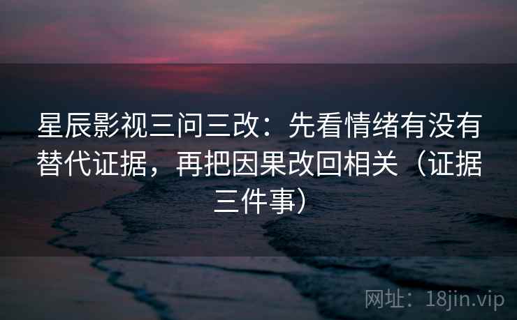 星辰影视三问三改：先看情绪有没有替代证据，再把因果改回相关（证据三件事）