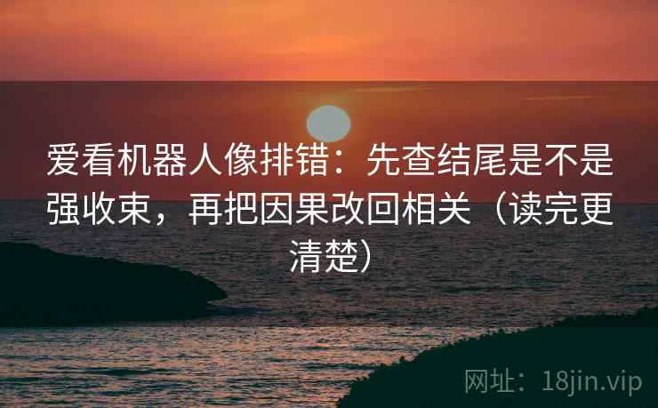 爱看机器人像排错：先查结尾是不是强收束，再把因果改回相关（读完更清楚）