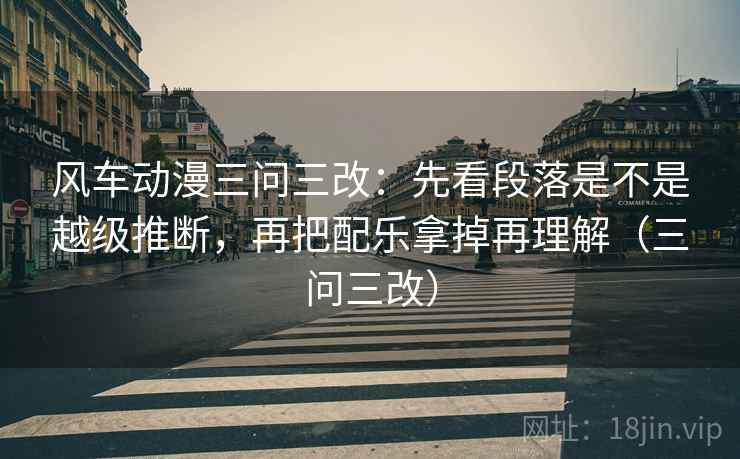 风车动漫三问三改：先看段落是不是越级推断，再把配乐拿掉再理解（三问三改）