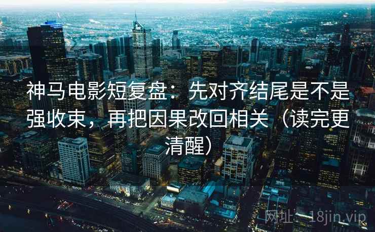 神马电影短复盘：先对齐结尾是不是强收束，再把因果改回相关（读完更清醒）