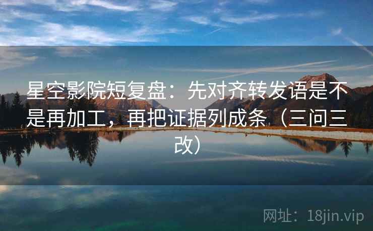 星空影院短复盘：先对齐转发语是不是再加工，再把证据列成条（三问三改）