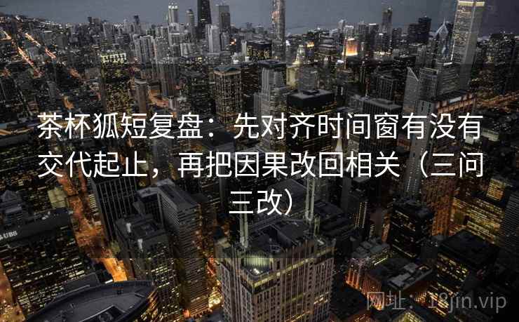 茶杯狐短复盘：先对齐时间窗有没有交代起止，再把因果改回相关（三问三改）