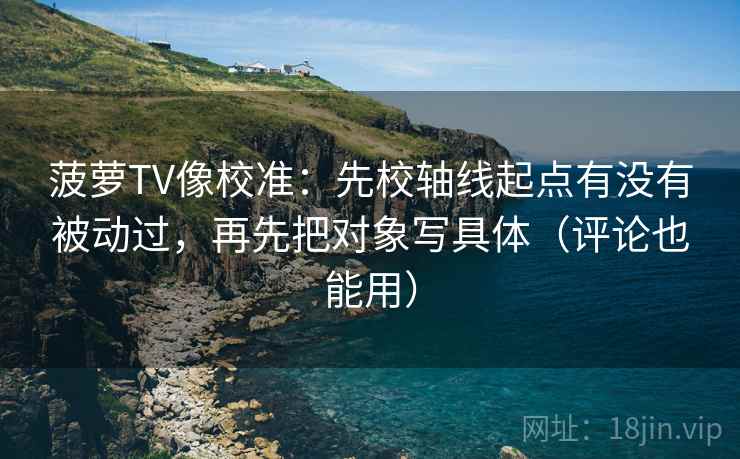 菠萝TV像校准：先校轴线起点有没有被动过，再先把对象写具体（评论也能用）