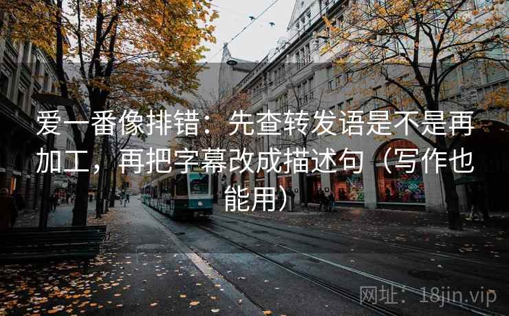 爱一番像排错：先查转发语是不是再加工，再把字幕改成描述句（写作也能用）