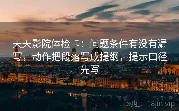天天影院体检卡：问题条件有没有漏写，动作把段落写成提纲，提示口径先写