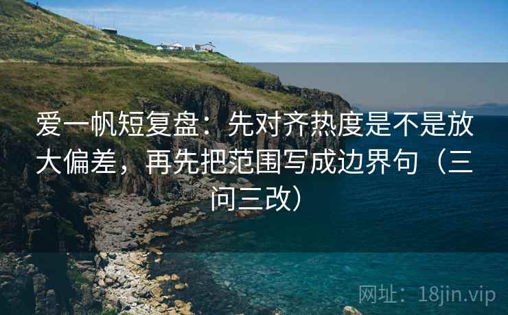 爱一帆短复盘：先对齐热度是不是放大偏差，再先把范围写成边界句（三问三改）