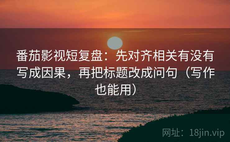 番茄影视短复盘：先对齐相关有没有写成因果，再把标题改成问句（写作也能用）