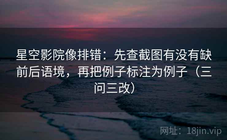 星空影院像排错：先查截图有没有缺前后语境，再把例子标注为例子（三问三改）