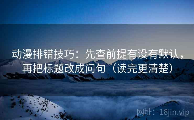 动漫排错技巧：先查前提有没有默认，再把标题改成问句（读完更清楚）