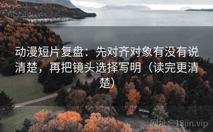 动漫短片复盘：先对齐对象有没有说清楚，再把镜头选择写明（读完更清楚）