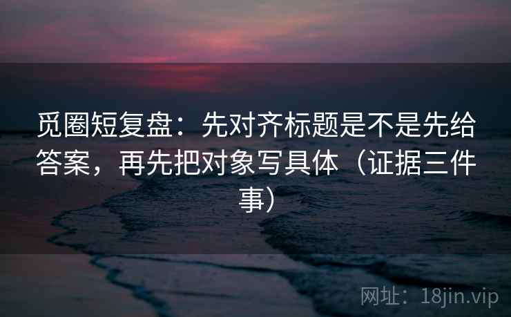 觅圈短复盘：先对齐标题是不是先给答案，再先把对象写具体（证据三件事）