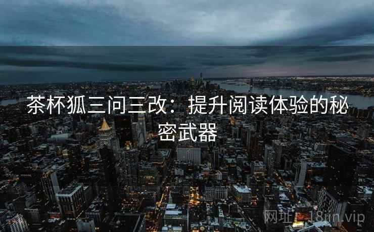 茶杯狐三问三改：提升阅读体验的秘密武器