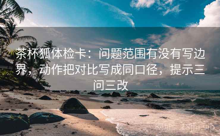 茶杯狐体检卡：问题范围有没有写边界，动作把对比写成同口径，提示三问三改