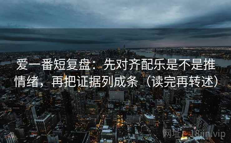 爱一番短复盘：先对齐配乐是不是推情绪，再把证据列成条（读完再转述）