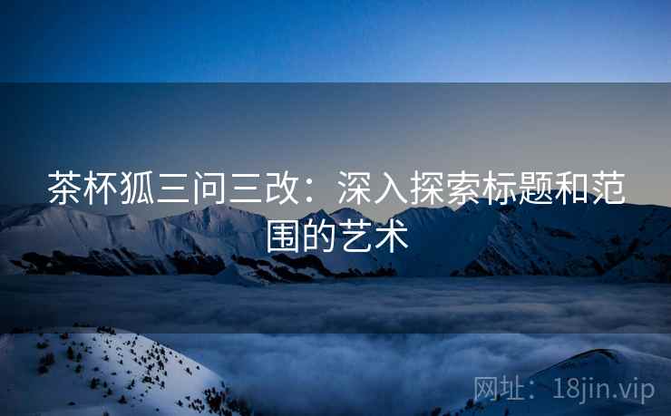 茶杯狐三问三改：深入探索标题和范围的艺术