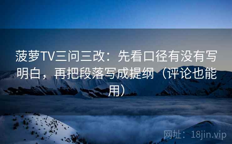 菠萝TV三问三改：先看口径有没有写明白，再把段落写成提纲（评论也能用）